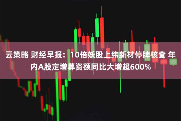 云策略 财经早报：10倍妖股上纬新材停牌核查 年内A股定增募资额同比大增超600%