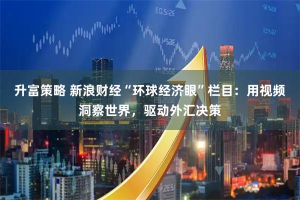 升富策略 新浪财经“环球经济眼”栏目：用视频洞察世界，驱动外汇决策
