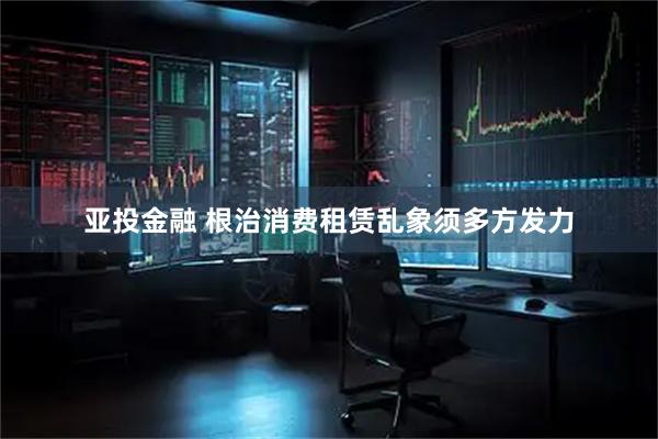 亚投金融 根治消费租赁乱象须多方发力