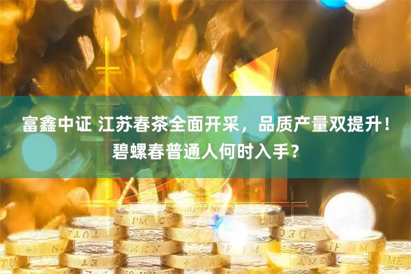富鑫中证 江苏春茶全面开采，品质产量双提升！碧螺春普通人何时入手？