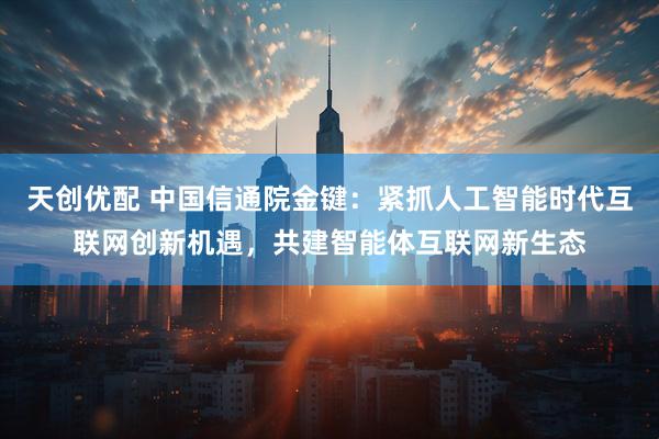 天创优配 中国信通院金键：紧抓人工智能时代互联网创新机遇，共建智能体互联网新生态