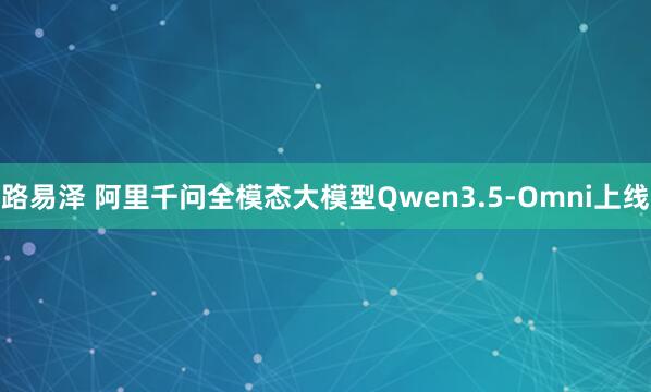 路易泽 阿里千问全模态大模型Qwen3.5-Omni上线