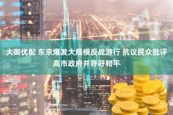 大御优配 东京爆发大规模反战游行 抗议民众批评高市政府并呼吁和平