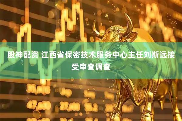 股神配资 江西省保密技术服务中心主任刘斯远接受审查调查