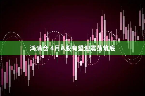 鸿满仓 4月A股有望迎震荡筑底