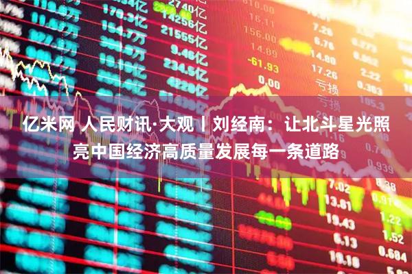亿米网 人民财讯·大观丨刘经南：让北斗星光照亮中国经济高质量发展每一条道路
