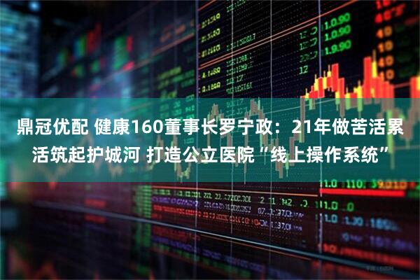 鼎冠优配 健康160董事长罗宁政：21年做苦活累活筑起护城河 打造公立医院“线上操作系统”