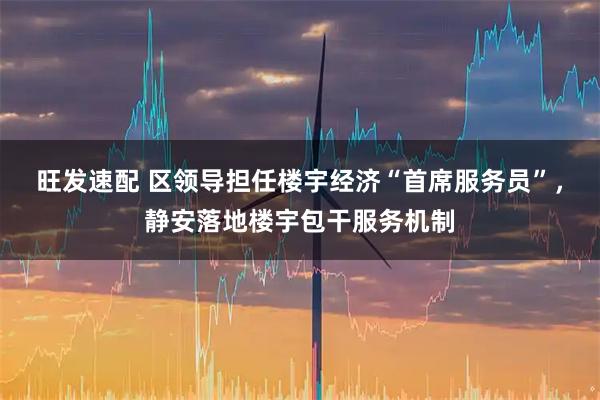 旺发速配 区领导担任楼宇经济“首席服务员”，静安落地楼宇包干服务机制