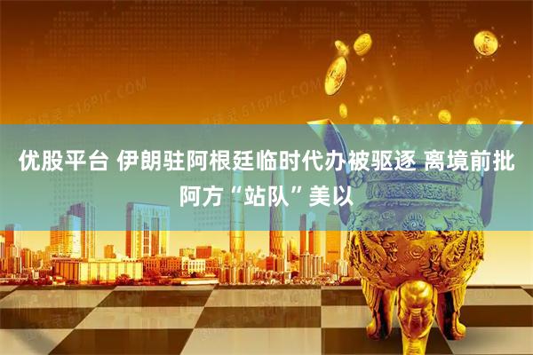 优股平台 伊朗驻阿根廷临时代办被驱逐 离境前批阿方“站队”美以