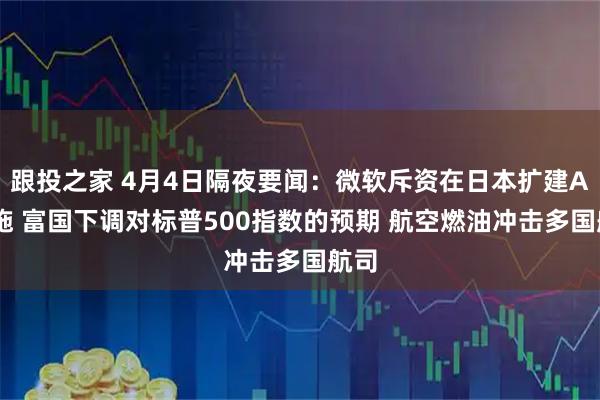 跟投之家 4月4日隔夜要闻：微软斥资在日本扩建AI设施 富国下调对标普500指数的预期 航空燃油冲击多国航司