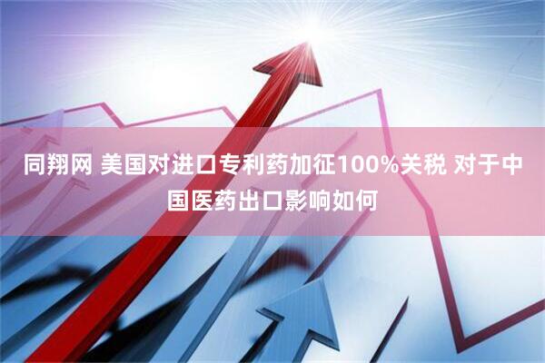 同翔网 美国对进口专利药加征100%关税 对于中国医药出口影响如何