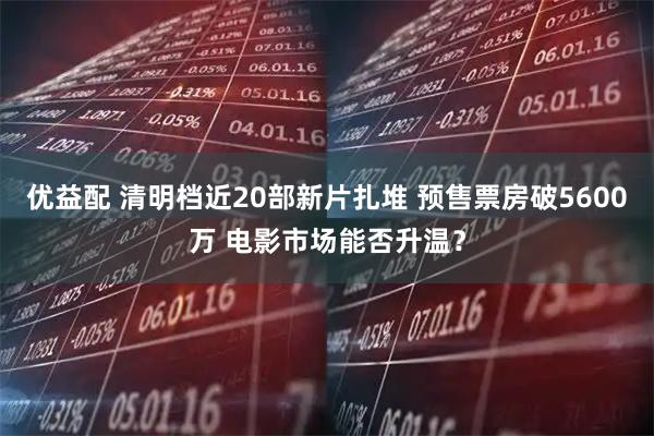 优益配 清明档近20部新片扎堆 预售票房破5600万 电影市场能否升温？