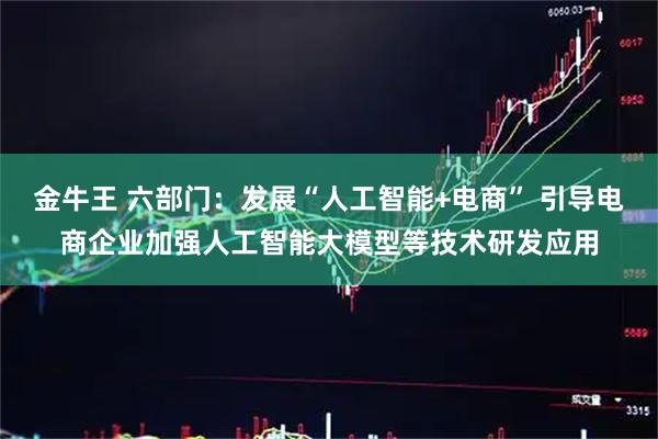 金牛王 六部门：发展“人工智能+电商” 引导电商企业加强人工智能大模型等技术研发应用
