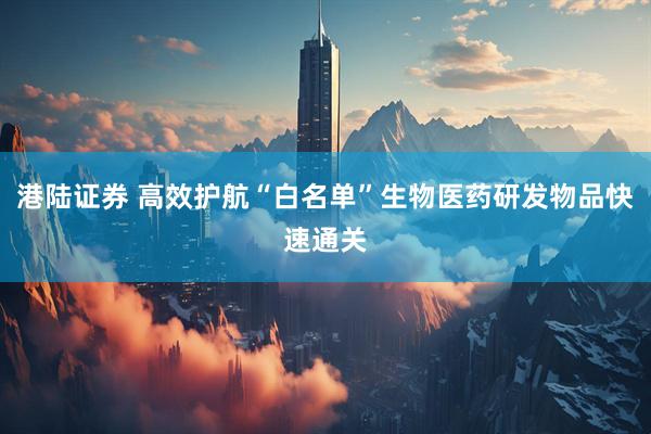港陆证券 高效护航“白名单”生物医药研发物品快速通关
