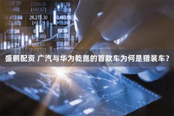 盛鹏配资 广汽与华为乾崑的首款车为何是猎装车？