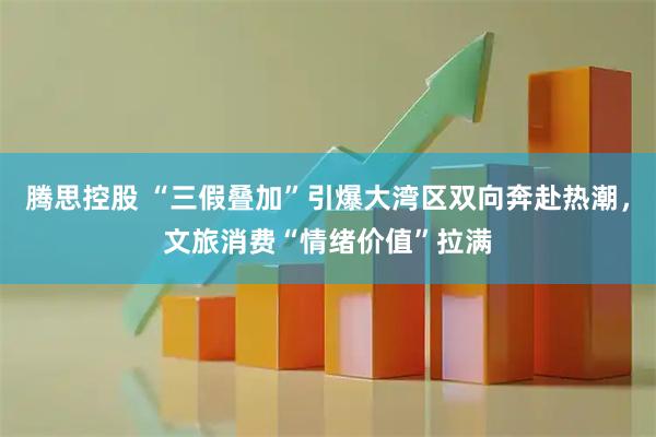 腾思控股 “三假叠加”引爆大湾区双向奔赴热潮，文旅消费“情绪价值”拉满