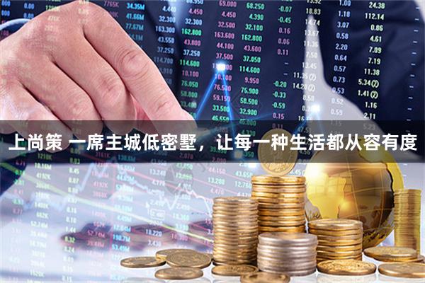 上尚策 一席主城低密墅，让每一种生活都从容有度