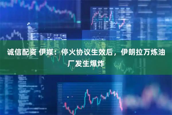 诚信配资 伊媒：停火协议生效后，伊朗拉万炼油厂发生爆炸