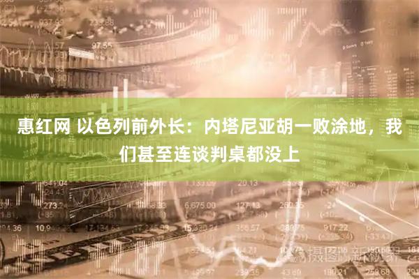 惠红网 以色列前外长：内塔尼亚胡一败涂地，我们甚至连谈判桌都没上