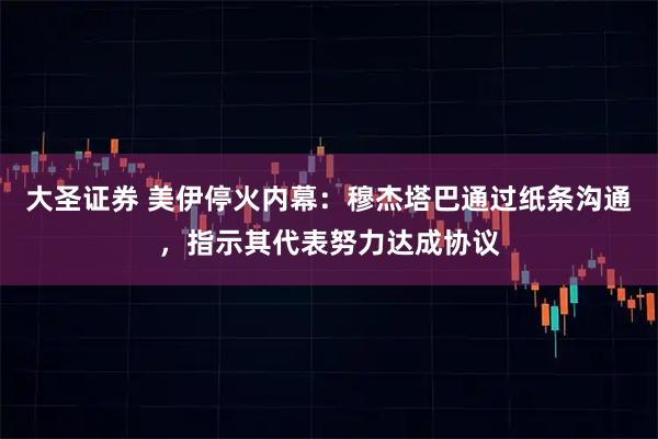 大圣证券 美伊停火内幕：穆杰塔巴通过纸条沟通，指示其代表努力达成协议