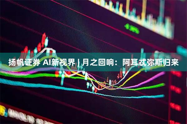 扬帆证券 AI新视界 | 月之回响：阿耳忒弥斯归来
