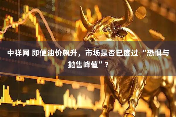中祥网 即便油价飙升，市场是否已度过 “恐惧与抛售峰值”？