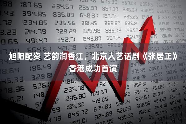 旭阳配资 艺韵润香江，北京人艺话剧《张居正》香港成功首演
