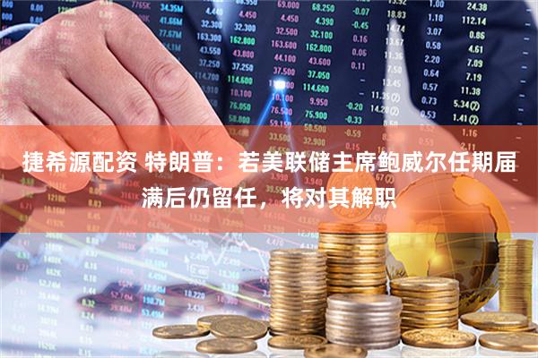 捷希源配资 特朗普：若美联储主席鲍威尔任期届满后仍留任，将对其解职