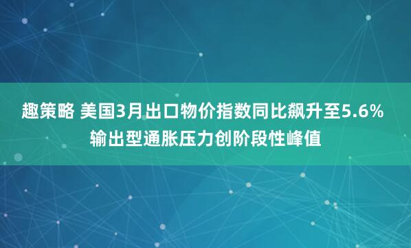 趣策略 美国3月出口物价指数同比飙升至5.6% 输出型通胀压力创阶段性峰值